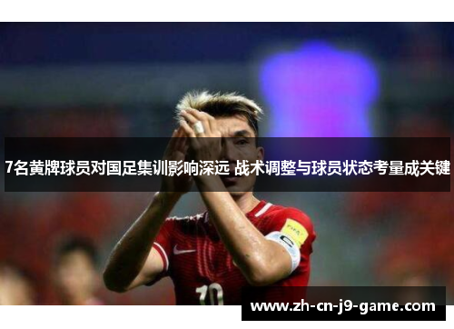 7名黄牌球员对国足集训影响深远 战术调整与球员状态考量成关键