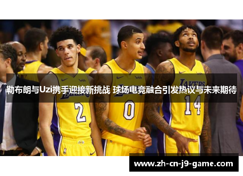 勒布朗与Uzi携手迎接新挑战 球场电竞融合引发热议与未来期待