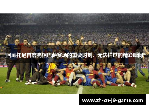 回顾托尼首度亮相巴萨赛场的重要时刻，无法错过的精彩瞬间