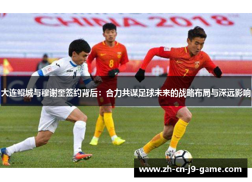 大连鲲城与穆谢奎签约背后：合力共谋足球未来的战略布局与深远影响