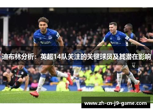 迪布林分析:英超14队关注的关键球员及其潜在影响 迪布林分析:英超14队关注的关键球员及其潜在影响