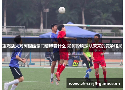 重燃战火对阿根廷豪门意味着什么 如何影响球队未来的竞争格局 重燃战火对阿根廷豪门意味着什么 如何影响球队未来的竞争格局