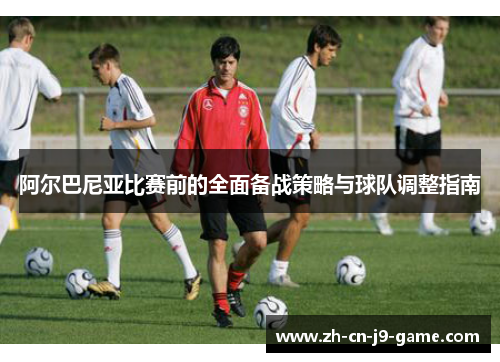 阿尔巴尼亚比赛前的全面备战策略与球队调整指南 阿尔巴尼亚比赛前的全面备战策略与球队调整指南