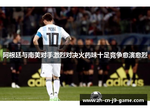 阿根廷与南美对手激烈对决火药味十足竞争愈演愈烈 阿根廷与南美对手激烈对决火药味十足竞争愈演愈烈