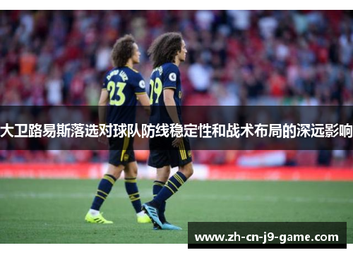 大卫路易斯落选对球队防线稳定性和战术布局的深远影响 大卫路易斯落选对球队防线稳定性和战术布局的深远影响