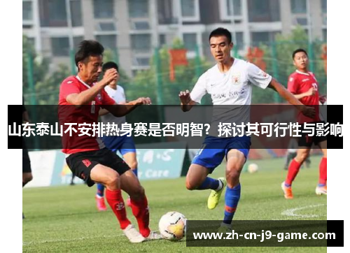 山东泰山不安排热身赛是否明智？探讨其可行性与影响