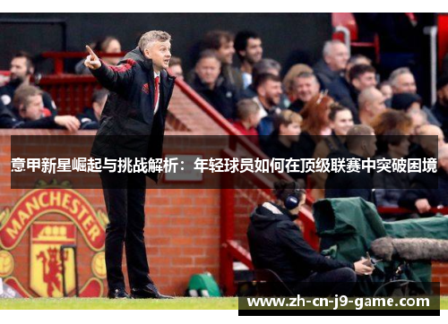 意甲新星崛起与挑战解析:年轻球员如何在顶级联赛中突破困境 意甲新星崛起与挑战解析:年轻球员如何在顶级联赛中突破困境