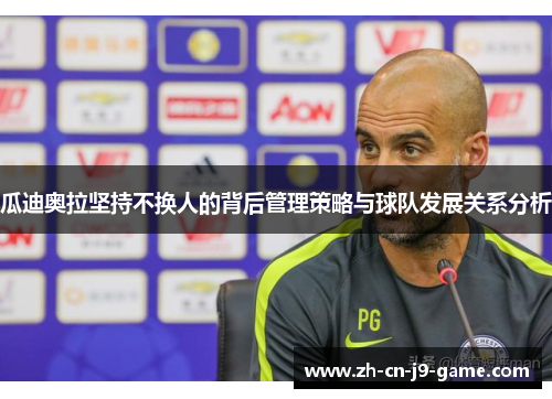 瓜迪奥拉坚持不换人的背后管理策略与球队发展关系分析 瓜迪奥拉坚持不换人的背后管理策略与球队发展关系分析