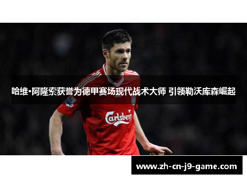 哈维·阿隆索获誉为德甲赛场现代战术大师 引领勒沃库森崛起