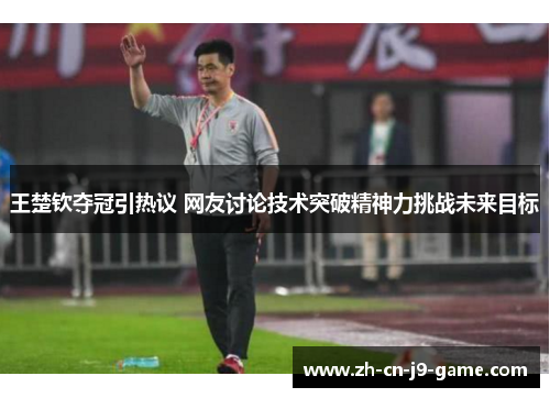 王楚钦夺冠引热议 网友讨论技术突破精神力挑战未来目标