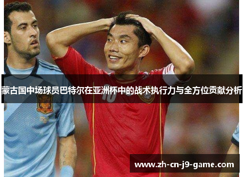 蒙古国中场球员巴特尔在亚洲杯中的战术执行力与全方位贡献分析